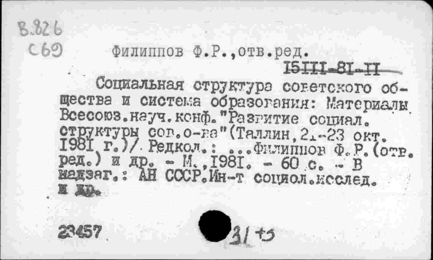 ﻿Ь
С 60
Филиппов Ф.Р.,отв.ред.
ШП-ЕК-П .
Социальная структура советского общества и система образования: Материалы Всесоюз.науч.конф»"Развитие социал» структуры сов.о-ва"(Таллин,2Х-23 окт. 1981 г.)/. Редкол.: ...Филиппов Ф.Р.(отв. реде) и др. - И.,1981. - 60 с. - В иедзаг»: АН СССР0Ин-т социол.послед.
23457
